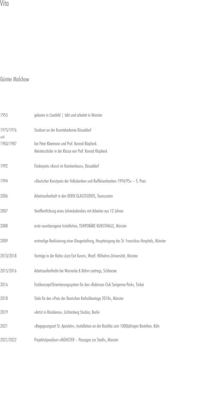 Günter Malchow    1955                    	geboren in Coesfeld | lebt und arbeitet in Münster  1975/1976  		Studium an der Kunstakademie Düsseldorf und 1983/1987 		bei Peter Kleemann und Prof. Konrad Klapheck                         		Meisterschüler in der Klasse von Prof. Konrad Klapheck  1992 			Förderpreis »Kunst im Krankenhaus«, Düsseldorf  1994 			»Deutscher Kunstpreis der Volksbanken und Raiffeisenbanken 1994/95« – 5. Preis  2006 			Arbeitsaufenthalt in den DERIX GLASSTUDIOS, Taunusstein  2007 			Veröffentlichung eines Jahreskalenders mit Arbeiten aus 12 Jahren  2008 			erste raumbezogene Installation, TEMPORÄRE KUNSTHALLE, Münster  2009 			erstmalige Realisierung einer Glasgestaltung, Haupteingang des St. Franziskus-Hospitals, Münster2013/2018		Vorträge in der Reihe »Last Exit Kunst«, Westf. Wilhelms-Universität, Münster  2015/2016		Arbeitsaufenthalte bei Warnecke & Böhm coatings, Schliersee2016			Farbkonzept/Orientierungssystem für den »Robinson Club Sarigerme Park«, Türkei  2018			Stele für den »Preis der Deutschen Katholikentage 2018«, Münster  2019			»Artist in Residence«, Lichtenberg Studios, Berlin  2021			»Begegnungsort St. Aposteln«, Installation an der Basilika zum 1000jährigen Bestehen, Köln  2021/2022		Projektstipendium »MÜNSTER – Passagen zur Stadt«, Münster Vita